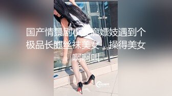 国产情景剧小发廊嫖妓遇到个极品长腿丝袜美女，操得美女啊啊叫