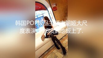 韩国POP极品主播主韶姬大尺度表演 水都喷到地板上了.