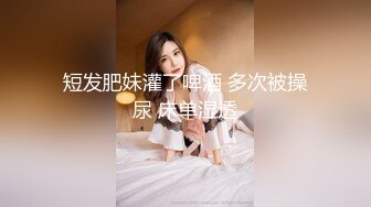 短发肥妹灌了啤酒 多次被操尿 床单湿透