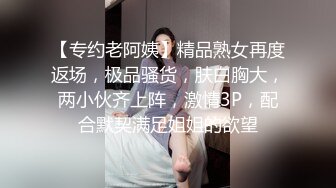 【专约老阿姨】精品熟女再度返场，极品骚货，肤白胸大，两小伙齐上阵，激情3P，配合默契满足姐姐的欲望