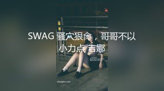 SWAG 骚穴狠肏，哥哥不以小力点 吉娜