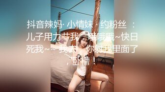 抖音辣妈· 小情妹 · 约粉丝 ：儿子用力艹我，哦哦哦~快日死我~~ 我去，你射我里面了，卧槽！ 