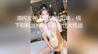 清纯女神 和她的胖姐妹，线下和粉丝约啪，这粉丝太性运了