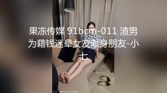 果冻传媒 91bcm-011 渣男为藉钱迷晕女友献身朋友-小七