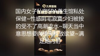 国内女子私密SPA养生馆私处保健~性感阴毛寂寞少妇被按的受不了高潮流水~聊天当中意思想要肉棒来释放欲望~满足她内射