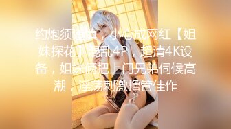 约炮须谨慎，小心成网红【姐妹探花】混乱4P，超清4K设备，姐妹俩把上门兄弟伺候高潮，淫荡刺激撸管佳作