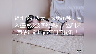 福州少妇人妻，大奶吊钟，后入撞得波波四处飘摇，这叫床声估计邻居都在门口偷听！