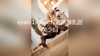 eyan-144part1高挑爆乳甜美少妇