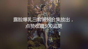 露脸爆乳三套服装合集放出，点赞收藏300追更