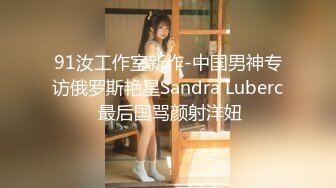 91汝工作室新作-中国男神专访俄罗斯艳星Sandra Luberc 最后国骂颜射洋妞