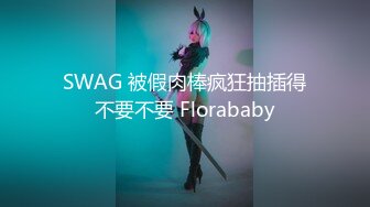 SWAG 被假肉棒疯狂抽插得不要不要 Florababy