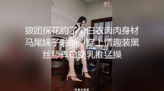 狼团探花约了个白衣肉肉身材马尾妹子啪啪，穿上情趣装黑丝舔弄口交乳推猛操