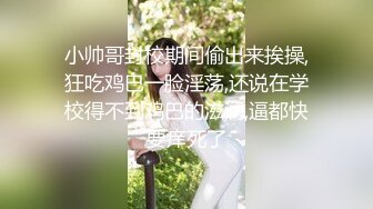 小帅哥封校期间偷出来挨操,狂吃鸡巴一脸淫荡,还说在学校得不到鸡巴的滋润,逼都快要痒死了