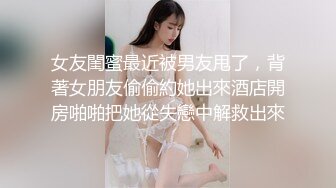 女友閨蜜最近被男友甩了，背著女朋友偷偷約她出來酒店開房啪啪把她從失戀中解救出來