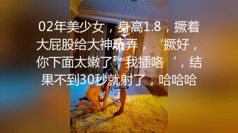 02年美少女，身高1.8，撅着大屁股给大神玩弄，‘撅好，你下面太嫩了，我插咯‘，结果不到30秒就射了，哈哈哈！