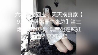 六年著名圈主，天天换良家【91论坛著名圈主张总】第三炮苗条00后，观音坐莲疯狂抽插，高潮迭起