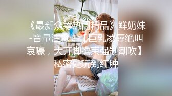 《最新众筹热门精品》鲜奶妹-音量注意！【巨乳凌辱绝叫哀嚎，大开脚拘束强制潮吹】私密处玩到红肿