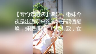 【专约老阿姨】嫩妹，嫩妹今夜是出道以来约的妹子颜值巅峰，蜂腰翘臀，玲珑有致，女神干起太爽