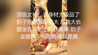 顶级女神，这身材太极品了 奶子饱满浑圆挺大 高挑大长腿坐在鸡巴上起伏套弄 奶子会跳舞，啪啪销魂真是爽