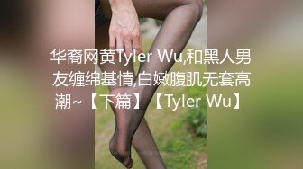 华裔网黄Tyler Wu,和黑人男友缠绵基情,白嫩腹肌无套高潮~【下篇】【Tyler Wu】