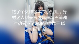 约了个女神级黑衣小姐姐，身材迷人甜美气质玩弄鸡巴销魂冲动受不了啪啪狂插猛干 嗷啊呻吟