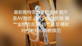 最新推特调教母狗大神 我不是AV男优 调教艺校学生妹 被艹妄想男友3P 越艹越湿 精彩对白教科书调教模范