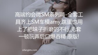 高端约会微SM系列篇-全套工具齐上SM车模amy,跳蛋也用上了把妹子折磨的不行,无套一顿玩弄后口爆吞精.原版!