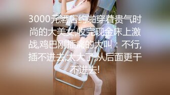 3000元酒店约啪穿着贵气时尚的大美女,收完现金床上激战,鸡巴刚插痛的大叫：不行,插不进去,太大了,从后面更干不进去!