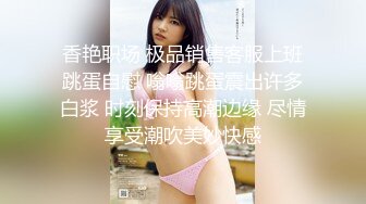 香艳职场 极品销售客服上班跳蛋自慰 嗡嗡跳蛋震出许多白浆 时刻保持高潮边缘 尽情享受潮吹美妙快感