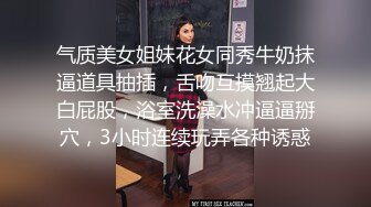 气质美女姐妹花女同秀牛奶抹逼道具抽插，舌吻互摸翘起大白屁股，浴室洗澡水冲逼逼掰穴，3小时连续玩弄各种诱惑