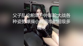 父子乱伦前章户外车轮大战各种姿势爆操小嫩逼喷射超级多精液