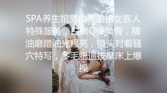 SPA养生馆男技师偷拍女客人特殊服务，白嫩Q弹美臀，精油磨蹭油光程亮，镜头对着骚穴特写，多毛肥逼按摩床上爆操