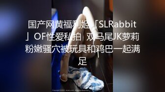 国产网黄福利姬「SLRabbit」OF性爱私拍  双马尾JK萝莉粉嫩骚穴被玩具和鸡巴一起满足