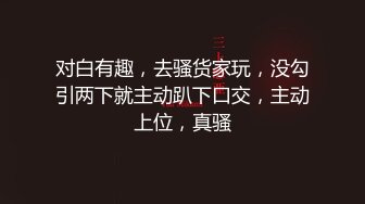 对白有趣，去骚货家玩，没勾引两下就主动趴下口交，主动上位，真骚