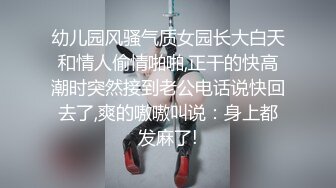 幼儿园风骚气质女园长大白天和情人偷情啪啪,正干的快高潮时突然接到老公电话说快回去了,爽的嗷嗷叫说：身上都发麻了!