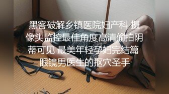 黑客破解乡镇医院妇产科 摄像头监控最佳角度高清偷拍阴蒂可见 最美年轻孕妇完结篇 眼镜男医生的抠穴圣手