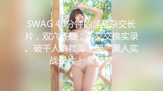 SWAG 40分钟的淫乱杂交长片，双穴齐插，杂交交换实录。破千人解锁即上架“黑人实战长片！ 吴梦梦