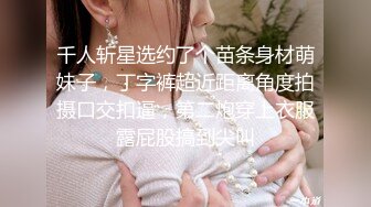 千人斩星选约了个苗条身材萌妹子，丁字裤超近距离角度拍摄口交扣逼，第二炮穿上衣服露屁股搞到尖叫