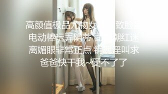 高颜值极品尤物女神精致脸蛋电动棒玩弄阴蒂 面色潮红迷离媚眼非常正点 销魂淫叫求爸爸快干我~受不了了