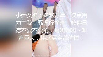 小乔女神：妹妹好痒，快点用力艹我，骚逼好痒痒，被你日德不要不要的，啊啊啊啊··· 叫声巨大，堪比潘金莲偷情！