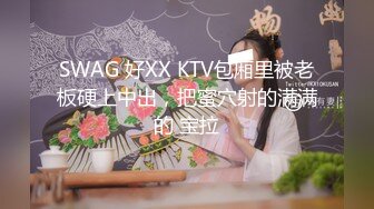 SWAG 好XX KTV包厢里被老板硬上中出，把蜜穴射的满满的 宝拉