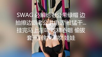 SWAG 必解给老公带绿帽 边抽擦边跟老公讲电话 被猛干...挂完马上淫叫 吃精吞咽 偷拔套干到射#潮吹 娃娃