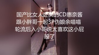 国产比女人还美的CD惠奈酱跟小胖哥一起3P伪娘余喵喵 轮流后入小哥说太喜欢这小屁股了