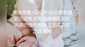 果冻传媒 GDCM-010 相亲遇到女流氓 巨乳色诱情趣黑丝 大鸡巴快肏死我 无毛穴白浆泛滥 娜娜