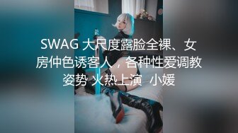 SWAG 大尺度露脸全裸、女房仲色诱客人，各种性爱调教姿势 火热上演  小媛