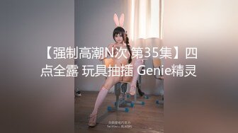 【强制高潮N次 第35集】四点全露 玩具抽插 Genie精灵