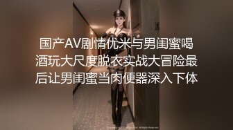 国产AV剧情优米与男闺蜜喝酒玩大尺度脱衣实战大冒险最后让男闺蜜当肉便器深入下体