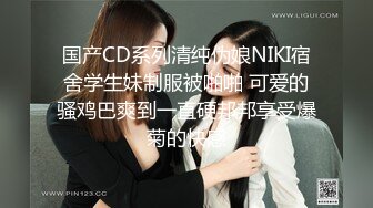 国产CD系列清纯伪娘NIKI宿舍学生妹制服被啪啪 可爱的骚鸡巴爽到一直硬邦邦享受爆菊的快感