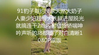 91豹子哥约良家天然大奶子人妻少妇翘臀大长腿进屋脱光就搞连干2炮内射骚货娇喘呻吟声听的J8都硬了对白清晰1080P原版