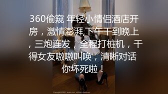 360偷窥 年轻小情侣酒店开房，激情澎湃,下午干到晚上，三炮连发，全程打桩机，干得女友嗷嗷叫唤，清晰对话 你坏死啦！